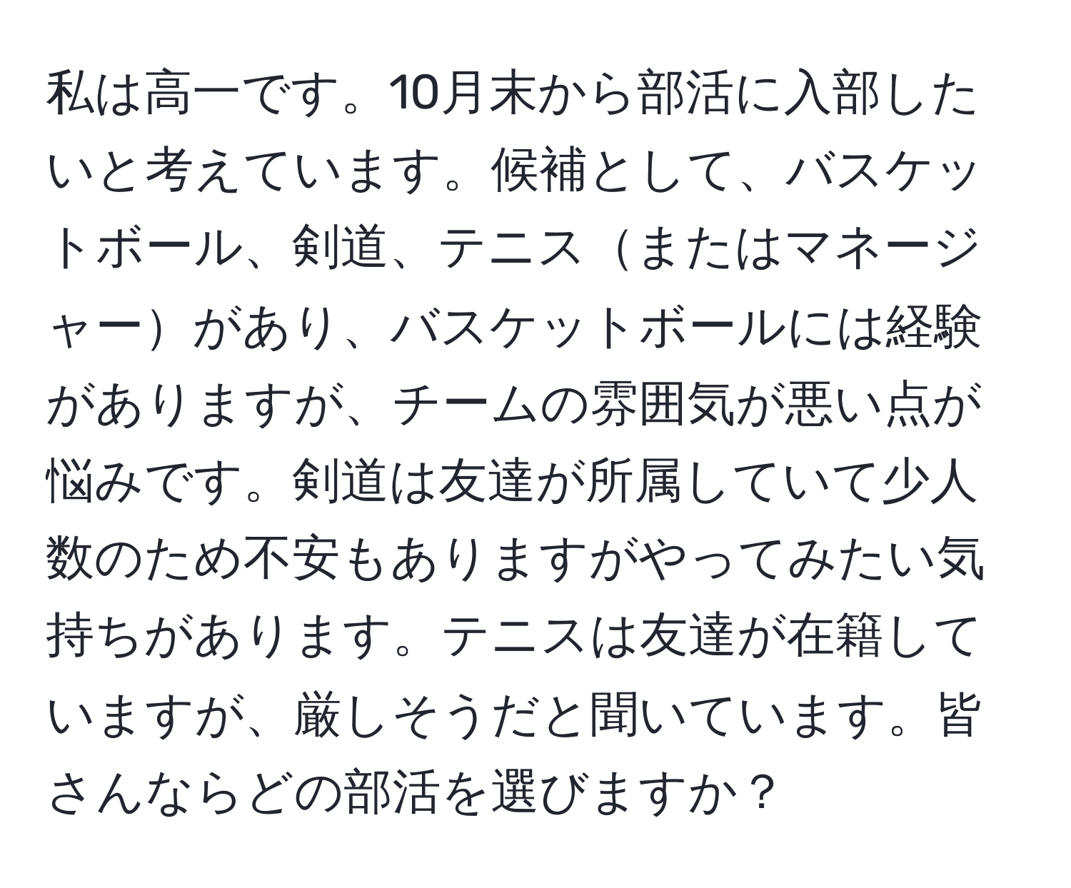 私は高一です。10月末から部活に入部したいと考えています。候補として、バスケットボール、剣道、テニスまたはマネージャーがあり、バスケットボールには経験がありますが、チームの雰囲気が悪い点が悩みです。剣道は友達が所属していて少人数のため不安もありますがやってみたい気持ちがあります。テニスは友達が在籍していますが、厳しそうだと聞いています。皆さんならどの部活を選びますか？