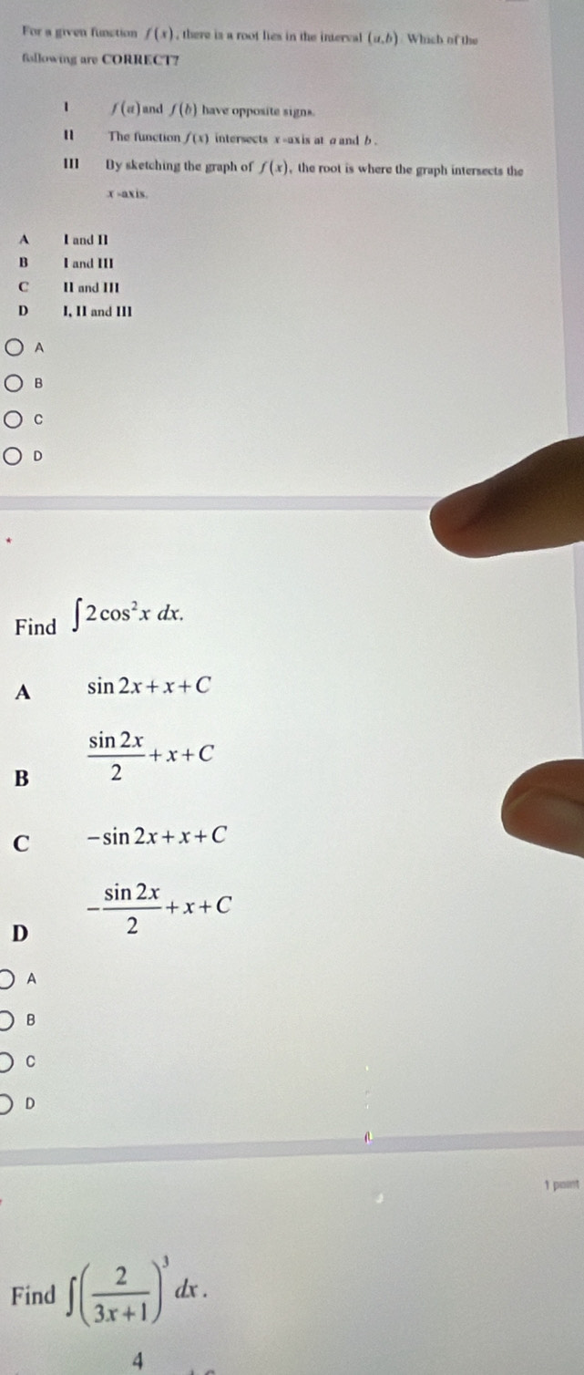 For a given funstion f(x) , there is a root lies in the interval (a,b) Which of the
fallowing are CORRECT7
1 f(a) and f(b) have opposite signs.
The function f(x) intersects x -axis at σ and b.
By sketching the graph of f(x) the root is where the graph intersects the
x -axis.
A I and II
B I and III
C II and III
D I, II and II1
A
B
。
D
Find ∈t 2cos^2xdx.
A sin 2x+x+C
B  sin 2x/2 +x+C
C -sin 2x+x+C
D - sin 2x/2 +x+C
A
B
C
D
1 paint
Find ∈t ( 2/3x+1 )^3dx. 
4