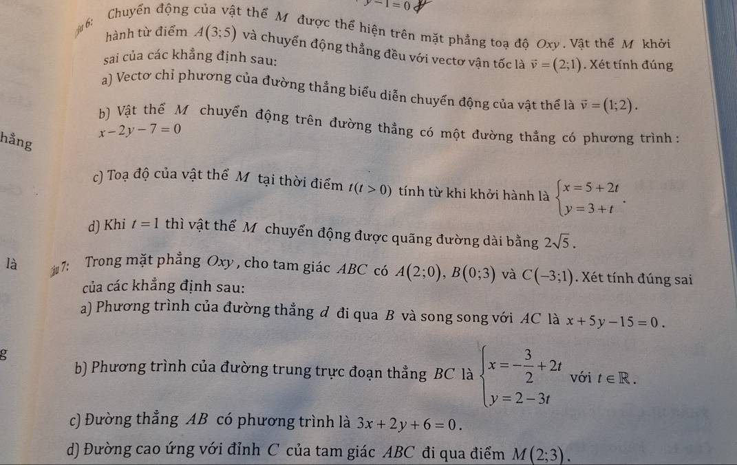 y-1=0
u 6: Chuyển động t thể Mỹ được thể hiện trên mặt phẳng toạ độ Oxy . Vật thể Mỹ khởi
hành từ điểm A(3;5) và chuyển động thẳng đều với vectơ vận tốc là vector v=(2;1)
sai của các khẳng định sau: . Xét tính đúng
a) Vectơ chỉ phương của đường thẳng biểu diễn chuyển động của vật thể là vector v=(1;2).
b) Vật thể M chuyển động trên đường thẳng có một đường thằng có phương trình :
x-2y-7=0
hằng
c) Toạ độ của vật thể Môtại thời điểm t(t>0) tính từ khi khởi hành là beginarrayl x=5+2t y=3+tendarray. .
d) Khi t=1 thì vật thể Mỹ chuyển động được quãng đường dài bằng 2sqrt(5).
là 7: Trong mặt phẳng Oxy , cho tam giác ABC có A(2;0),B(0;3) và C(-3;1). Xét tính đúng sai
của các khẳng định sau:
a) Phương trình của đường thẳng đ đi qua B và song song với AC là x+5y-15=0.
g
b) Phương trình của đường trung trực đoạn thẳng BC là beginarrayl x=- 3/2 +2t y=2-3tendarray. với t∈ R.
c) Đường thẳng AB có phương trình là 3x+2y+6=0.
d) Đường cao ứng với đỉnh C của tam giác ABC đi qua điểm M(2;3).