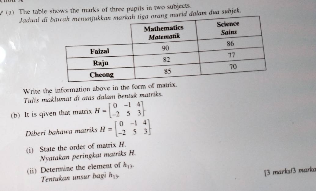 The table shows the marks of three pupils in two subjects. 
Jadual di murid dalam dua subjek. 
Write the information above in the form of matrix. 
Tulis maklumat di atas dalam bentuk matriks. 
(b) It is qiven that matrix H=beginbmatrix 0&-1&4 -2&5&3endbmatrix. 
Diberi bahawa matriks H=beginbmatrix 0&-1&4 -2&5&3endbmatrix. 
(i) State the order of matrix H. 
Nyatakan peringkat matriks H. 
(ii) Determine the element of h_13. 
Tentukan unsur bagi h_13. 
[3 marks/3 marka