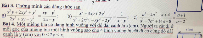 Chứng minh các đăng thức sau.
a)  (x^2y+2xy^2+y^3)/2x^2+xy-y^2 = (xy+y^2)/2x-y ; b)  (x^2+3xy+2y^2)/x^3+2x^2y-xy^2-2y^3 = 1/x-y ; c)  (a^3-4a^2-a+4)/a^3-7a^2+14a-8 = (a+1)/a-2 .
Bài 4. Một miêng bìa có dạng hình vuông với độ dài cạnh là x(cm). . Người ta cắt đi ở
môi góc của miêng bìa một hình vuông sao cho 4 hình vuông bị cặt đi có cùng độ dài
cạnh là y (cm) với 0<2y<x.