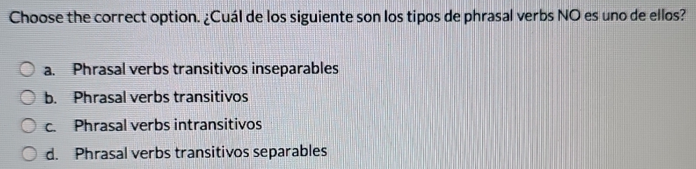 Choose the correct option. ¿Cuál de los siguiente son los tipos de phrasal verbs NO es uno de ellos?
a. Phrasal verbs transitivos inseparables
b. Phrasal verbs transitivos
c. Phrasal verbs intransitivos
d. Phrasal verbs transitivos separables