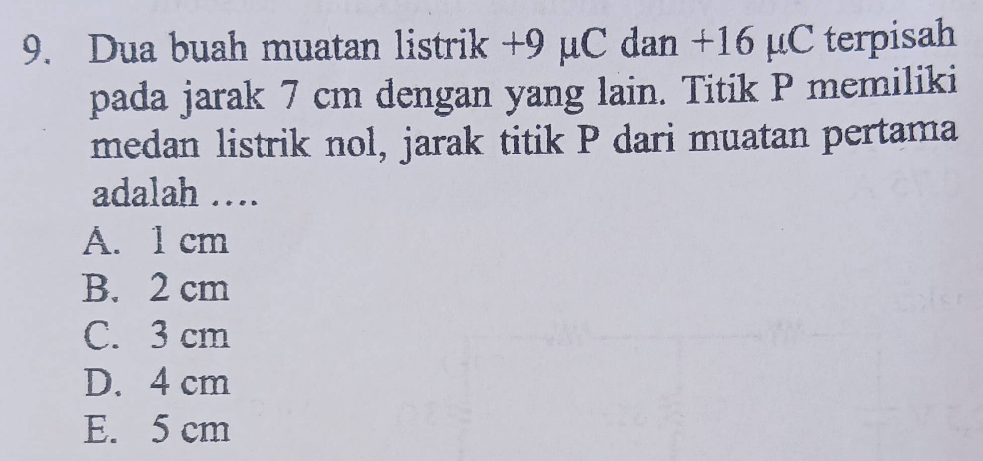 Dua buah muatan listrik +9 μC dan +16 µC terpisah
pada jarak 7 cm dengan yang lain. Titik P memiliki
medan listrik nol, jarak titik P dari muatan pertama
adalah ….
A. 1 cm
B. 2 cm
C. 3 cm
D. 4 cm
E. 5 cm