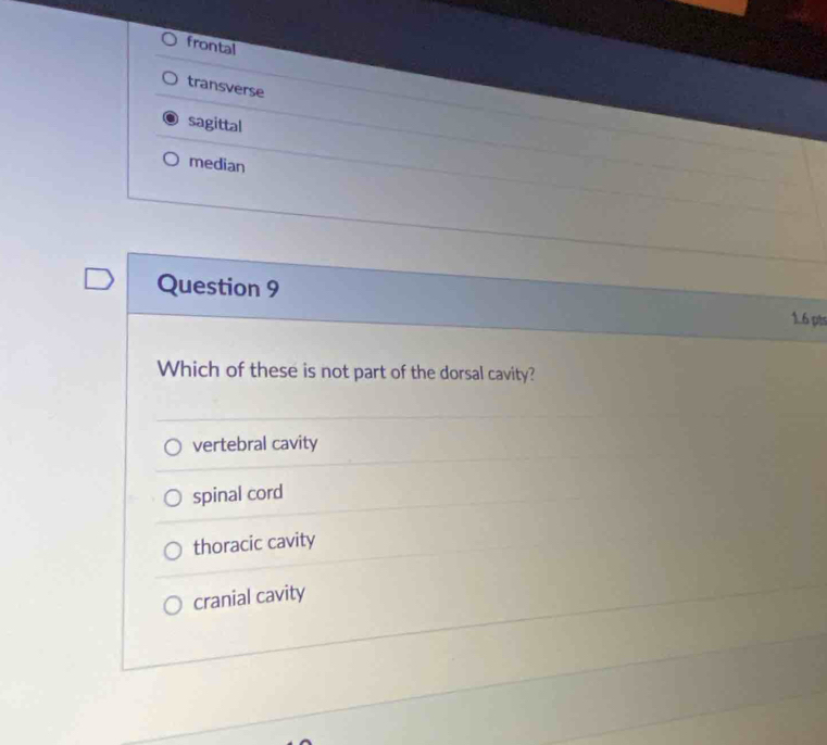 frontal
transverse
sagittal
median
Question 9
1.6 pts
Which of these is not part of the dorsal cavity?
vertebral cavity
spinal cord
thoracic cavity
cranial cavity