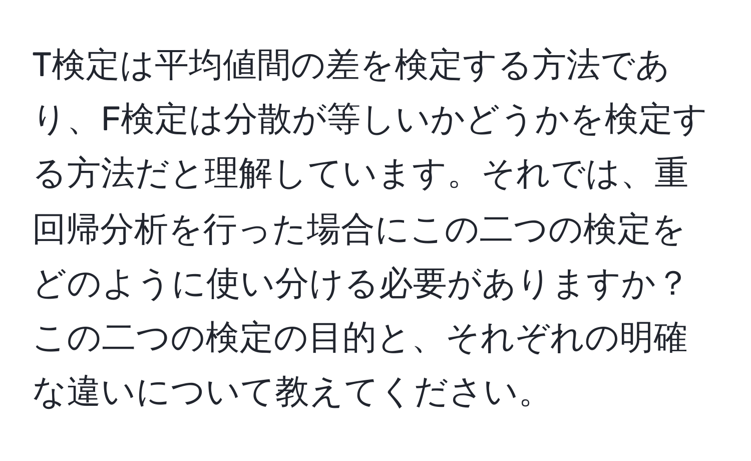 T検定は平均値間の差を検定する方法であり、F検定は分散が等しいかどうかを検定する方法だと理解しています。それでは、重回帰分析を行った場合にこの二つの検定をどのように使い分ける必要がありますか？この二つの検定の目的と、それぞれの明確な違いについて教えてください。