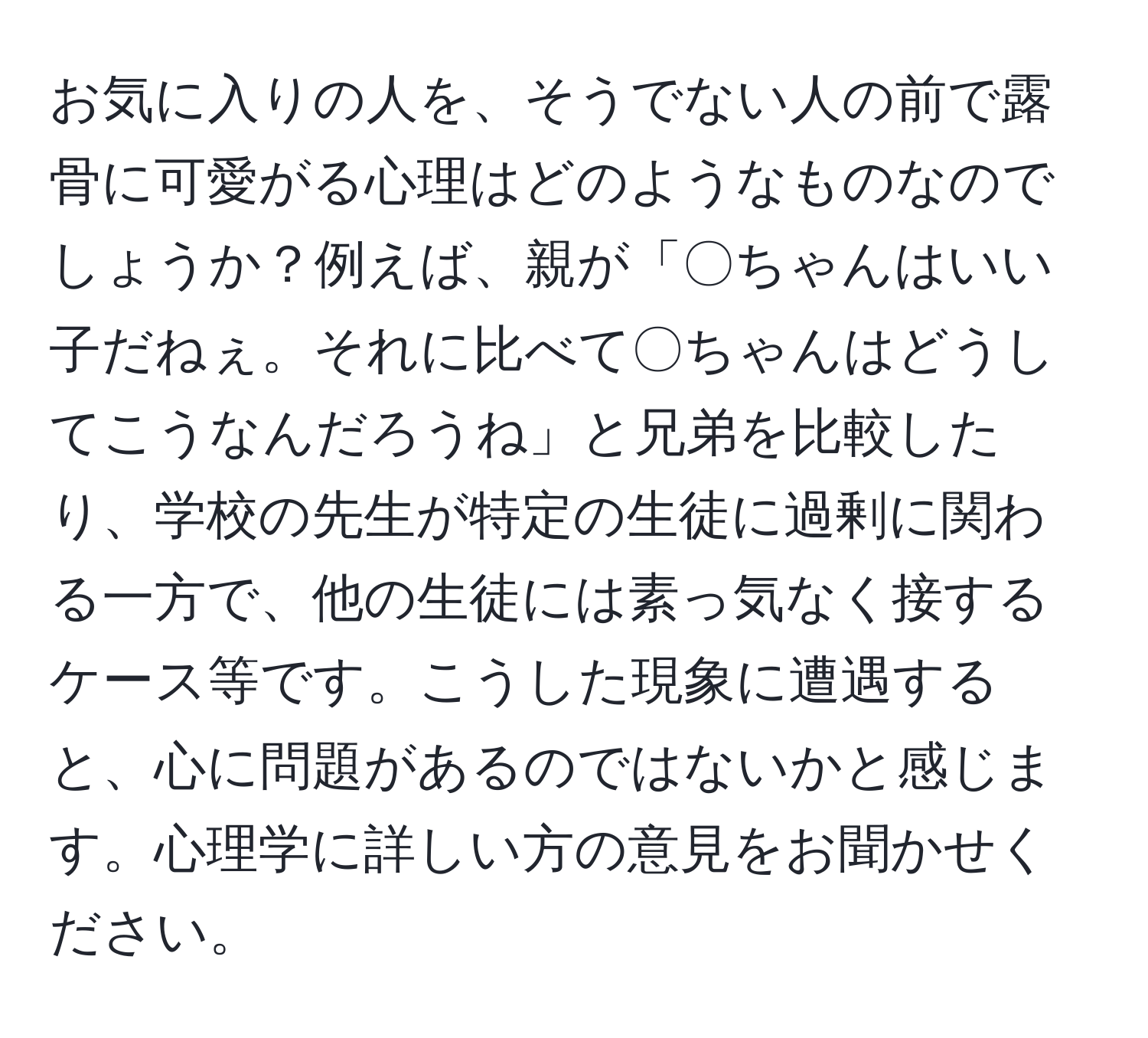 お気に入りの人を、そうでない人の前で露骨に可愛がる心理はどのようなものなのでしょうか？例えば、親が「〇ちゃんはいい子だねぇ。それに比べて〇ちゃんはどうしてこうなんだろうね」と兄弟を比較したり、学校の先生が特定の生徒に過剰に関わる一方で、他の生徒には素っ気なく接するケース等です。こうした現象に遭遇すると、心に問題があるのではないかと感じます。心理学に詳しい方の意見をお聞かせください。