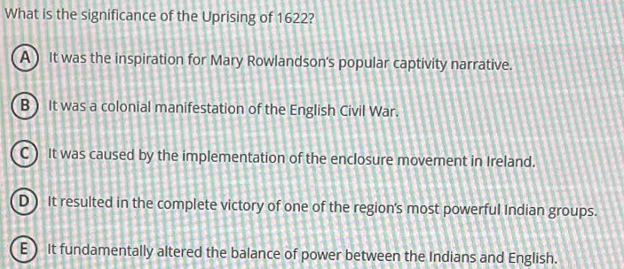 What is the significance of the Uprising of 1622?
A) It was the inspiration for Mary Rowlandson's popular captivity narrative.
B ) It was a colonial manifestation of the English Civil War.
C ) It was caused by the implementation of the enclosure movement in Ireland.
D) It resulted in the complete victory of one of the region's most powerful Indian groups.
E) It fundamentally altered the balance of power between the Indians and English.