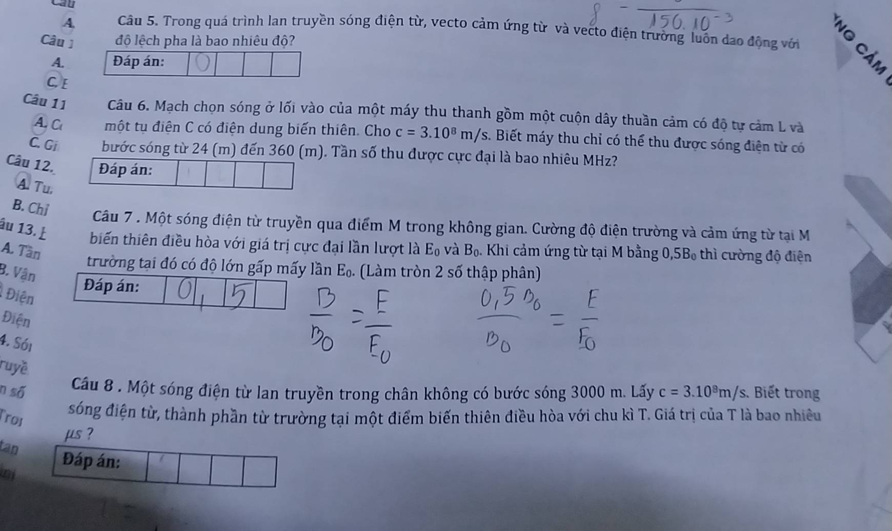 Cau
A Câu 5. Trong quá trình lan truyền sóng điện từ, vecto cảm ứng từ và vecto điện trường luôn dạo động với 。
Câu 1 độ lệch pha là bao nhiêu độ?
A. Đáp án:
C E
Câu 11 Câu 6. Mạch chọn sóng ở lối vào của một máy thu thanh gồm một cuộn dây thuần cảm có độ tự cảm L và
A. C một tụ điện C có điện dung biến thiên. Cho c=3.10^8m/s s. Biết máy thu chỉ có thể thu được sóng điện từ có
C. Gi bước sóng từ 24 (m) đến 360 (m). Tần số thu được cực đại là bao nhiêu MHz?
Câu 12. Đáp án:
A. Tu,
B. Chỉ Câu 7 . Một sóng điện từ truyền qua điểm M trong không gian. Cường độ điện trường và cảm ứng từ tại M
âu 13. biến thiên điều hòa với giá trị cực đại lần lượt là E₀ và Bọ. Khi cảm ứng từ tại M bằng 0, 5B, thì cường độ điên
A. Tần
trường tại đó có độ lớn gấp mấy lần E_0. (Làm tròn 2 số thập phân)
B. Vận
Đáp án:
Điện
Điện
4. Sói
ruyề
Câu 8 . Một sóng điện từ lan truyền trong chân không có bước sóng 3000 m. Lấy
n số c=3.10^8m/s. Biết trong
Troi
sóng điện từ, thành phần từ trường tại một điểm biến thiên điều hòa với chu kì T. Giá trị của T là bao nhiều
μs ?
tan
n
Đáp án: