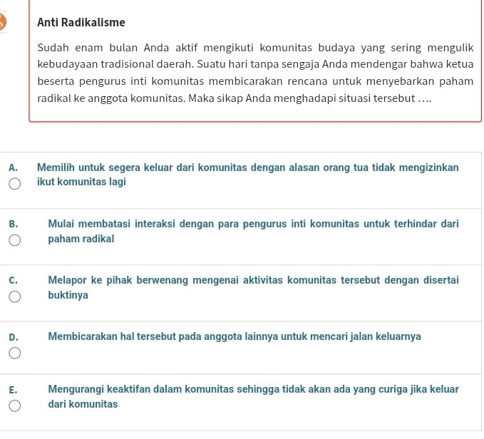 Anti Radikalisme
Sudah enam bulan Anda aktif mengikuti komunitas budaya yang sering mengulik
kebudayaan tradisional daerah. Suatu hari tanpa sengaja Anda mendengar bahwa ketua
beserta pengurus inti komunitas membicarakan rencana untuk menyebarkan paham
radikal ke anggota komunitas. Maka sikap Anda menghadapi situasi tersebut …...
A. Memilih untuk segera keluar dari komunitas dengan alasan orang tua tidak mengizinkan
ikut komunitas lagi
B. Mulai membatasi interaksi dengan para pengurus inti komunitas untuk terhindar dari
paham radikal
C. Melapor ke pihak berwenang mengenai aktivitas komunitas tersebut dengan disertai
buktinya
D. Membicarakan hal tersebut pada anggota lainnya untuk mencari jalan keluarnya
E. Mengurangi keaktifan dalam komunitas sehingga tidak akan ada yang curiga jika keluar
dari komunitas