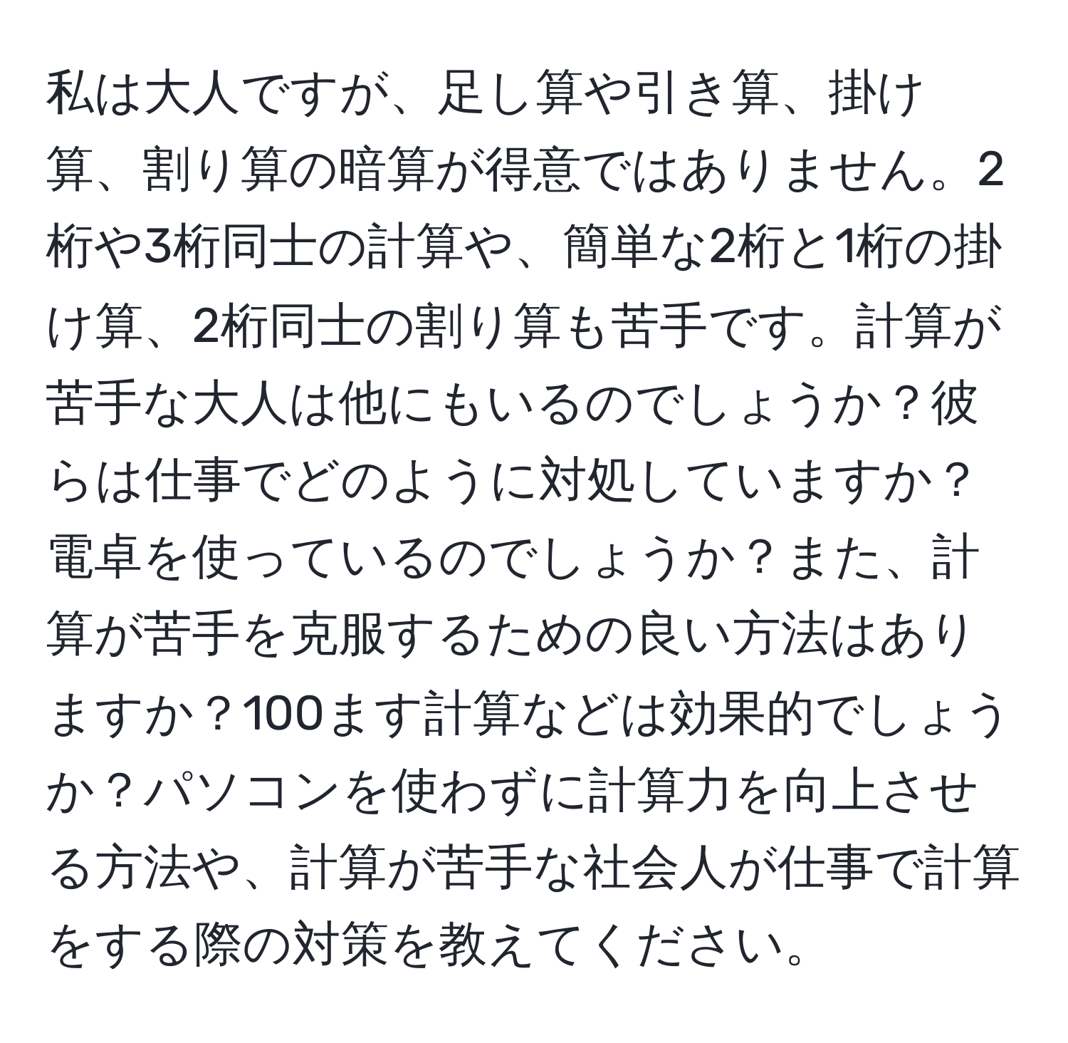 私は大人ですが、足し算や引き算、掛け算、割り算の暗算が得意ではありません。2桁や3桁同士の計算や、簡単な2桁と1桁の掛け算、2桁同士の割り算も苦手です。計算が苦手な大人は他にもいるのでしょうか？彼らは仕事でどのように対処していますか？電卓を使っているのでしょうか？また、計算が苦手を克服するための良い方法はありますか？100ます計算などは効果的でしょうか？パソコンを使わずに計算力を向上させる方法や、計算が苦手な社会人が仕事で計算をする際の対策を教えてください。