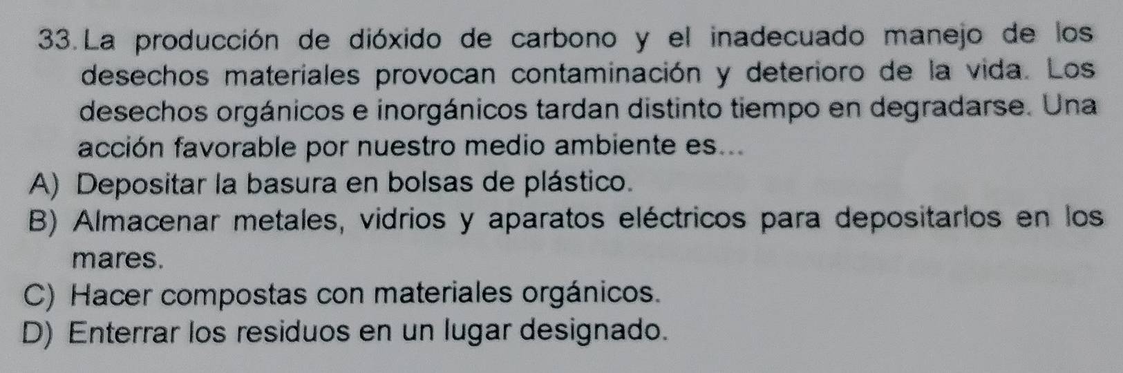 La producción de dióxido de carbono y el inadecuado manejo de los
desechos materiales provocan contaminación y deterioro de la vida. Los
desechos orgánicos e inorgánicos tardan distinto tiempo en degradarse. Una
acción favorable por nuestro medio ambiente es...
A) Depositar la basura en bolsas de plástico.
B) Almacenar metales, vidrios y aparatos eléctricos para depositarlos en los
mares.
C) Hacer compostas con materiales orgánicos.
D) Enterrar los residuos en un lugar designado.