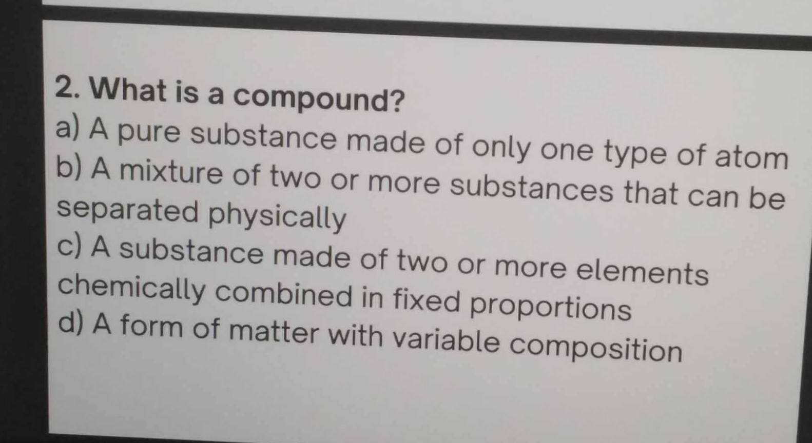 What is a compound?
a) A pure substance made of only one type of atom
b) A mixture of two or more substances that can be
separated physically
c) A substance made of two or more elements
chemically combined in fixed proportions
d) A form of matter with variable composition