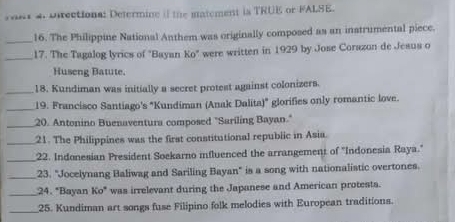 2 981 4. Directiona: Determine if the matement is TRUE or FALSE. 
_16. The Philippine National Anthem was originally composed as an instrumental piece. 
_17. The Tagalog lyrics of "Bayan Ko" were written in 1929 by Jose Corazon de Jesus o 
Huseng Batute. 
_18. Kundiman was initially a secret protest against colonizers. 
_19. Francisco Santiago's "Kundiman (Anak Dalita)" glorifies only romantic love. 
_20. Antonino Buenaventura composed "Sariling Bayan." 
_21. The Philippines was the first constitutional republic in Asia. 
_22. Indonesian President Soekarno mfluenced the arrangement of "Indonesia Raya." 
_23. "Jocelynang Baliwag and Sariling Bayan" is a song with nationalistic overtones. 
_24. "Bayan Ko" was irrelevant during the Japanese and American protests. 
_25. Kundiman art songs fuse Filipino folk melodies with European traditions.