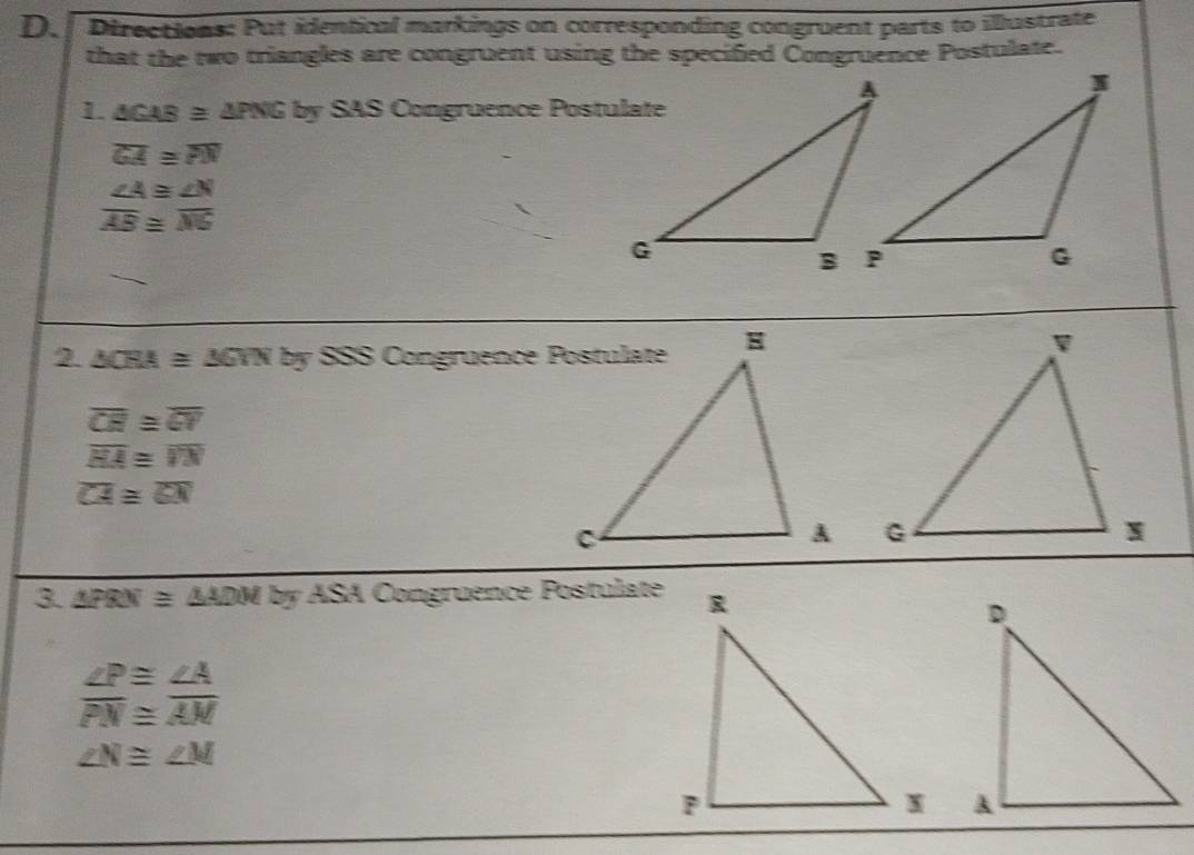 Directions: Put identical markings on corresponding congruent parts to illustrate 
that the two triangles are congruent using the specified Congruence Postulate. 
L △ CAB≌ △ PNG by x+ S Congrüence Postulate
overline GA≌ overline PN
beginarrayr ∠ A≌ ∠ N overline AB≌ overline NGendarray
2 △ CRA≌ △ GTN by
overline CR≌ overline CV
overline HA≌ overline VN
overline CA≌ overline GN

3. △ FRN≌ △ ADMbyASA Congruence Postulate
∠ P≌ ∠ A
overline PN≌ overline AM
∠ N≌ ∠ M