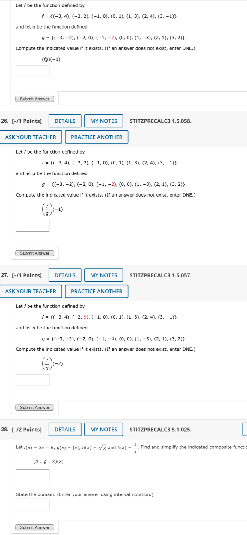 Let f be the function defined by
f= (-3,4),(-2,2),(-1,0),(0,1),(1,3),(2,4),(3,-1)
and let g be the function defined
g= (-3,-2),(-2,0),(-1,-7),(0,0),(1,-3),(2,1),(3,2) .
Compute the indicated value if it exists. (If an answer does not exist, enter DNE.)
7)(-1)
26. [-/1 Points] DETAILS MY NOTES STITZPRECALC3 1.5.058.
ASK YOUR TEACHER PRACTICE ANOTHER
Let f be the function defined by
f= (-3,4),(-2,2),(-1,0),(0,1),(1,3),(2,4),(3,-1)
and let g be the function defined
g= (-3,-2),(-2,0),(-1,-2),(0,0),(1,-3),(2,1),(3,2) .
Compute the indicated value if it exists. (If an answer does not exist, enter DNE.)
( f/g )(-1)
Submit Answer
27. [-/1 Points] DETAILS MY NOTES STITZPRECALC3 1.5.057.
ASK YOUR TEACHER PRACTICE ANOTHER
Let f be the function defined by
f= (-3,4),(-2,9),(-1,0),(0,1),(1,3),(2,4),(3,-1)
and let g be the function defined
g= (-3,-2),(-2,0),(-1,-4),(0,0),(1,-3),(2,1),(3,2) .
Compute the indicated value if it exists. (If an answer does not exist, enter DNE.'
( f/g )(-2)
Submit Answer
28. [-/2 Points] DETAILS MY NOTES STITZPRECALC3 5.1.025.
Let f(x)=3x-6,g(x)=|x|,h(x)=sqrt(x) and k(x)= 1/x . Find and simplify the indicated composite functic
(hcirc gcirc k)(x)
State the domain. (Enter your answer using interval notation.)
□
Submit Answer