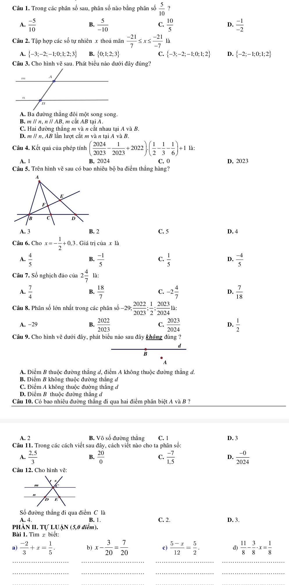 Trong các phân số sau, phân số nào bằng phân số  5/10  ？
A.  (-5)/10   5/-10   10/5  D.  (-1)/-2 
B.
C.
Câu 2. Tập hợp các số tự nhiên x thoả mãn  (-21)/7 ≤ x≤  (-21)/-7 la
A.  -3;-2;-1;0;1;2;3 B.  0;1;2;3 C.  -3;-2;-1;0;1;2 D.  -2;-1;0;1;2
Câu 3. Cho hình vẽ sau. Phát biểu nào dưới đây đúng?
A. Ba đường thắng đôi một song song.
B. mparallel n,nparallel AB, , m cắt AB tại A.
C. Hai đường thắng gmvan cắt nhau tại A vaB.
D. m // n, AB lần lượt cắt m và n taiAvaB
Câu 4. Kết quả của phép tính ( 2024/2023 - 1/2023 +2022)· ( 1/2 - 1/3 - 1/6 )+11a:
A. 1 B. 2024 C. 0 D. 2023
Câu 5. Trên hình vẽ sau có bao nhiêu bộ ba điểm thắng hàng?
A
E
F
B C D
A. 3 B. 2 C. 5 D. 4
Câu 6. Cho x=- 1/2 +0,3. Giá trị của x là
A.  4/5   (-1)/5   1/5   (-4)/5 
B.
C.
D.
Câu 7. Số nghịch đảo của 2 4/7  là:
A.  7/4   18/7  C. -2 4/7  D.  7/18 
B.
Câu 8. Phân số lớn nhất trong các phân số -29; 2022/2023 ; 1/2 ; 2023/2024  là:
D.
A. -29 B.  2022/2023   2023/2024   1/2 
C.
Câu 9. Cho hình vẽ dưới đây, phát biểu nào sau đây không đúng ?
d
B
A
A. Điểm B thuộc đường thẳng d, điểm A không thuộc đường thẳng d.
B. Điểm B không thuộc đường thắng d
C. Điểm A không thuộc đường thắng đ
D. Điểm B thuộc đường thăng d
Câu 10. Có bao nhiêu đường thắng đi qua hai điểm phân biệt A và B ?
A. 2 B. Vô số đường thắng C. 1 D. 3
Câu 11. Trong các cách viết sau đây, cách viết nào cho ta phân số:
A.  (2,5)/3   20/0   (-7)/1.5   (-0)/2024 
B.
C.
D.
Câu 12. Cho hình vẽ:
Số đường thắng đi qua điểm C là
A. 4 B. 1. C. 2. D. 3.
PHÀN II. Tự LUẠN (5,0 điểm).
Bài 1. Tìm x biết:
a)  (-2)/3 +x= 1/5 . b) x- 3/20 = 7/20  c)  (5-x)/12 = 5/2 . d)  11/8 - 3/8 · x= 1/8 