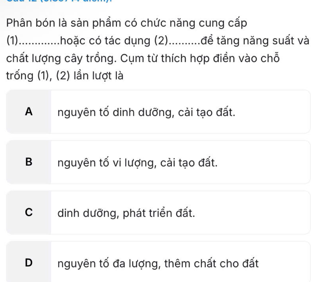 Phân bón là sản phẩm có chức năng cung cấp
(1) ............. .hoặc có tác dụng (2)..........để tăng năng suất và
chất lượng cây trồng. Cụm từ thích hợp điền vào chỗ
trống (1), (2) lần lượt là
A nguyên tố dinh dưỡng, cải tạo đất.
B nguyên tố vi lượng, cải tạo đất.
C dinh dưỡng, phát triển đất.
D nguyên tố đa lượng, thêm chất cho đất