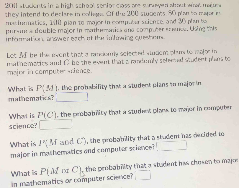 200 students in a high school senior class are surveyed about what majors 
they intend to declare in college. Of the 200 students, 80 plan to major in 
mathematics, 100 plan to major in computer science, and 30 plan to 
pursue a double major in mathematics and computer science. Using this 
information, answer each of the following questions. 
Let M be the event that a randomly selected student plans to major in 
mathematics and C be the event that a randomly selected student plans to 
major in computer science. 
What is P(M) , the probability that a student plans to major in 
mathematics? 
What is P(C), the probability that a student plans to major in computer 
science? 
What is P(M and C), the probability that a student has decided to 
major in mathematics and computer science? 
What is P(M or C), the probability that a student has chosen to major 
in mathematics or computer science?