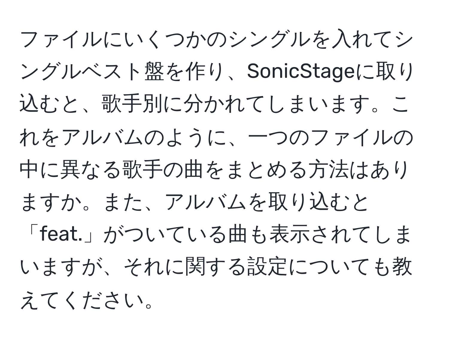 ファイルにいくつかのシングルを入れてシングルベスト盤を作り、SonicStageに取り込むと、歌手別に分かれてしまいます。これをアルバムのように、一つのファイルの中に異なる歌手の曲をまとめる方法はありますか。また、アルバムを取り込むと「feat.」がついている曲も表示されてしまいますが、それに関する設定についても教えてください。