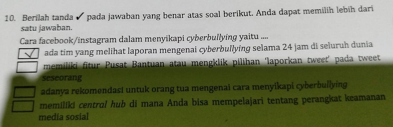 Berilah tanda pada jawaban yang benar atas soal berikut. Anda dapat memilih lebih dari 
satu jawaban. 
Cara facebook/instagram dalam menyikapi cyberbullying yaitu .... 
ada tim yang melihat laporan mengenai cyberbullying selama 24 jam di seluruh dunia 
memiliki fitur Pusat Bantuan atau mengklik pilihan ‘laporkan tweet’ pada tweet 
seseorang 
adanya rekomendasi untuk orang tua mengenai cara menyikapi cyberbullying 
memiliki central hub di mana Anda bisa mempelajari tentang perangkat keamanan 
media sosial