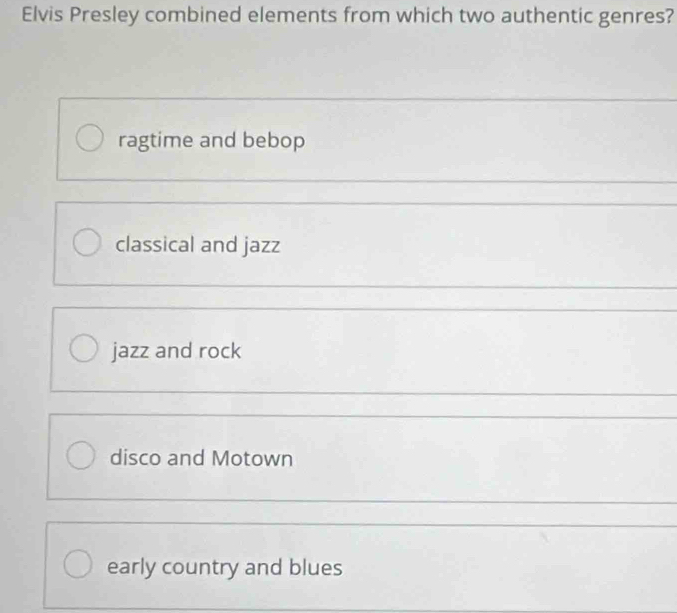 Elvis Presley combined elements from which two authentic genres?
ragtime and bebop
classical and jazz
jazz and rock
disco and Motown
early country and blues