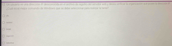 Un usuario ve una dirección IP desconocida en el archivo de registro del servidor web y desea verificar la organización que posee la dirección IP
¿Cuál es el mejor comando de Windows que se debe seleccionar para realizar la tarea?
sfc
tasklist
OISM
negarv32
nslockup