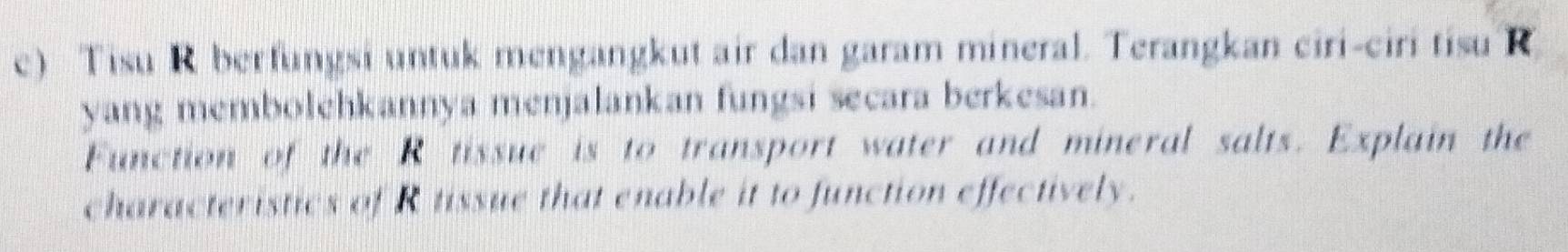 Tisu R berfungsi untuk mengangkut air dan garam mineral. Terangkan ciri-ciri tisu R 
yang membolehkannya menjalankan fungsi secara berkesan. 
Function of the R tissue is to transport water and mineral salts. Explain the 
characteristics of R tissue that enable it to function effectively.