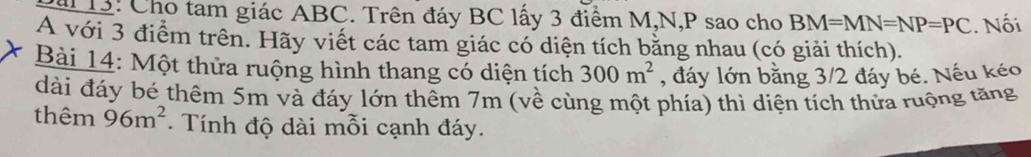 ai 13: Cho tam giác ABC. Trên đáy BC lấy 3 điểm M, N, P sao cho BM=MN=NP=PC. Nối 
A với 3 điểm trên. Hãy viết các tam giác có diện tích bằng nhau (có giải thích). 
Bài 14: Một thửa ruộng hình thang có diện tích 300m^2 , đáy lớn bằng 3/2 đáy bé. Nếu kéo 
dài đáy bé thêm 5m và đáy lớn thêm 7m (về cùng một phía) thì diện tích thửa ruộng tăng 
thêm 96m^2. Tính độ dài mỗi cạnh đáy.