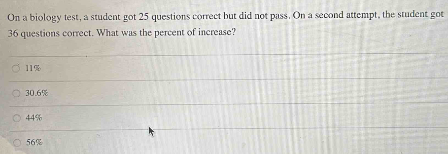 On a biology test, a student got 25 questions correct but did not pass. On a second attempt, the student got
36 questions correct. What was the percent of increase?
11%
30.6%
44%
56%