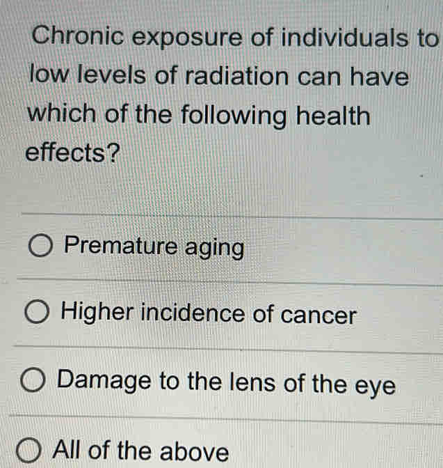 Chronic exposure of individuals to
low levels of radiation can have
which of the following health
effects?
Premature aging
Higher incidence of cancer
Damage to the lens of the eye
All of the above