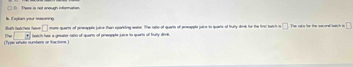 D. There is not enough information.
b. Explain your reasoning.
Both batches have □ more quarts of pineapple juice than sparkling water. The ratio of quarts of pineapple juice to quarts of fruity drink for the first batch is □ The ratio for the second batch is □
The batch has a greater ratio of quarts of pineapple juice to quarts of fruity drink.
(Type whole numbers or fractions.)