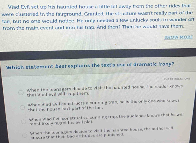 Vlad Evil set up his haunted house a little bit away from the other rides that
were clustered in the fairground. Granted, the structure wasn't really part of the
fair, but no one would notice. He only needed a few unlucky souls to wander off
from the main event and into his trap. And then? Then he would have them.
Show more
Which statement best explains the text's use of dramatic irony?
7 of 13 QUESTIONS
When the teenagers decide to visit the haunted house, the reader knows
that Vlad Evil will trap them.
When Vlad Evil constructs a cunning trap, he is the only one who knows
that the house isn't part of the fair.
When Vlad Evil constructs a cunning trap, the audience knows that he will
most likely regret his evil plot.
When the teenagers decide to visit the haunted house, the author will
ensure that their bad attitudes are punished.