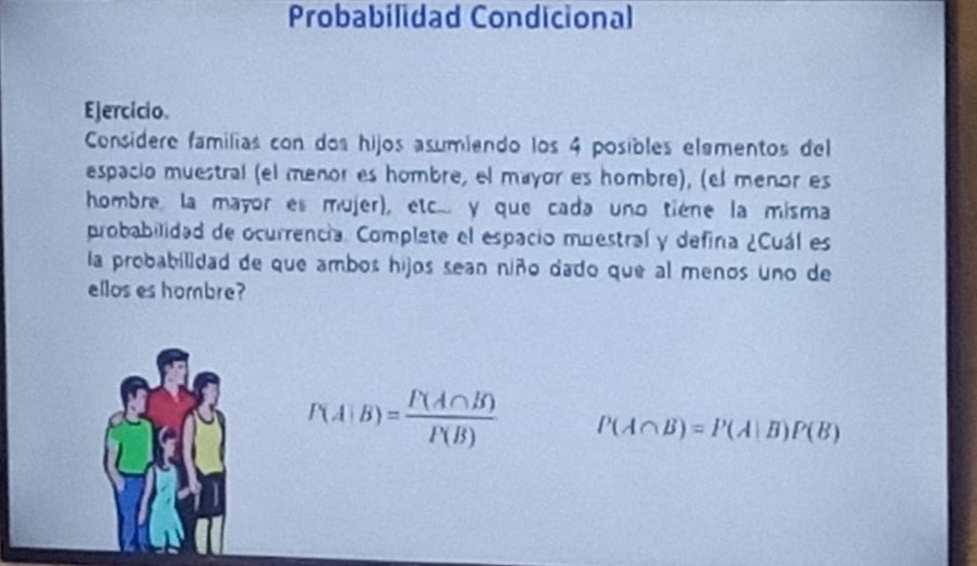 Probabilidad Condicional 
Ejercicio. 
Consídere familias con dos hijos asumiendo los 4 posibles elamentos del 
espacio muestral (el meñor es hombre, el mayor es hombre), (el menor es 
hombre, la mayor es mujer), etc.. y que cada uno tiène la misma 
probabilidad de ocurrencia. Complate el espacio muestral y defina ¿Cuál es 
la probabilidad de que ambos hijos sean niño dado que al menos uno de 
ellos es hombre?
P(A|B)= P(A∩ B)/P(B)  P(A∩ B)=P(A|B)P(B)