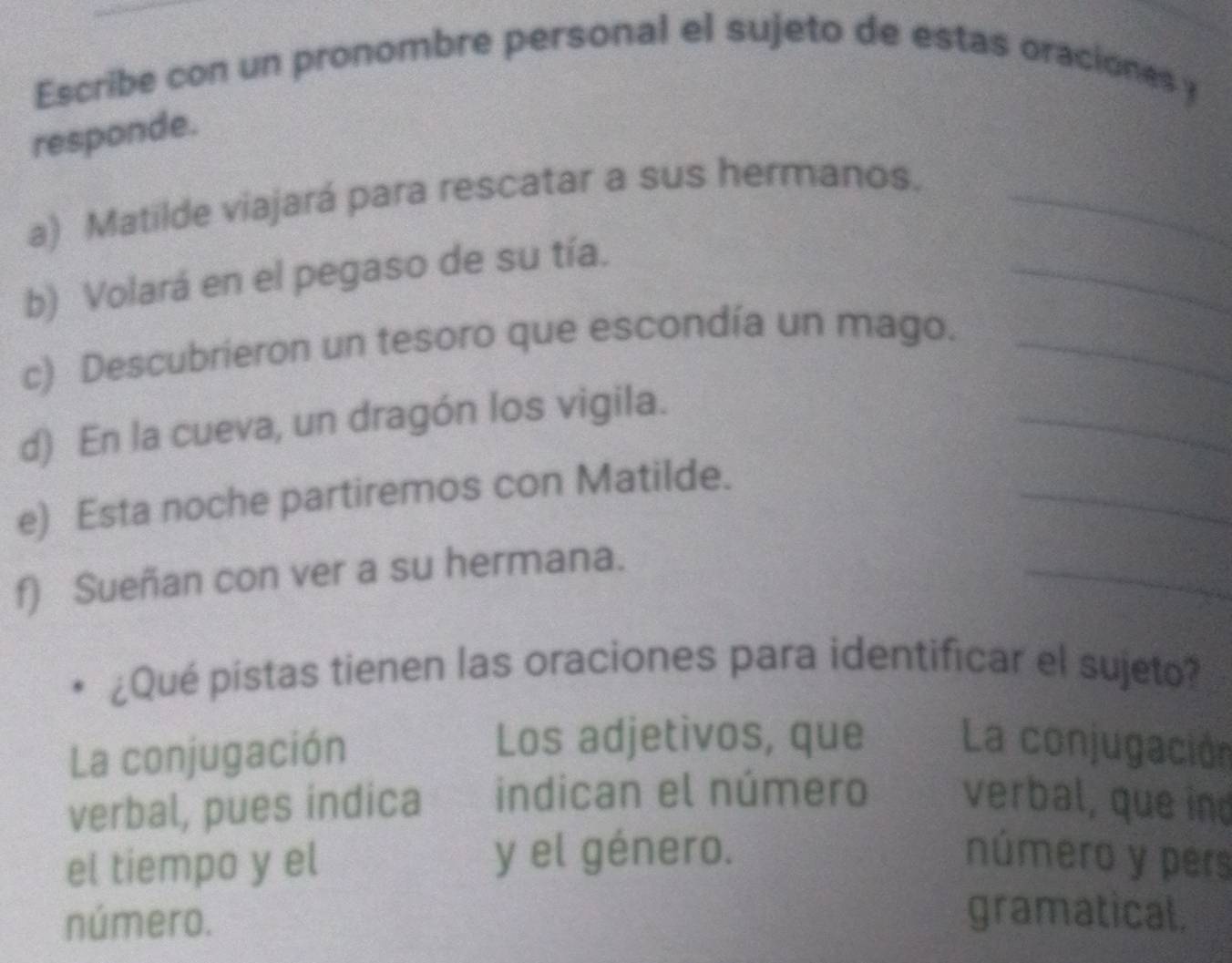 Escribe con un pronombre personal el sujeto de estas oraciones y 
responde. 
_ 
a) Matilde viajará para rescatar a sus hermanos._ 
b) Volará en el pegaso de su tía. 
c) Descubrieron un tesoro que escondía un mago._ 
d) En la cueva, un dragón los vigila. 
_ 
e) Esta noche partiremos con Matilde. 
_ 
f) Sueñan con ver a su hermana. 
_ 
¿Qué pistas tienen las oraciones para identificar el sujeto? 
La conjugación 
Los adjetivos, que La conjugación 
verbal, pues indica indican el número verbal, que ind 
el tiempo y el y el género. número y pers 
número. 
gramatical.