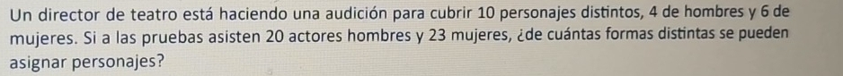 Un director de teatro está haciendo una audición para cubrir 10 personajes distintos, 4 de hombres y 6 de 
mujeres. Si a las pruebas asisten 20 actores hombres y 23 mujeres, ¿de cuántas formas distintas se pueden 
asignar personajes?