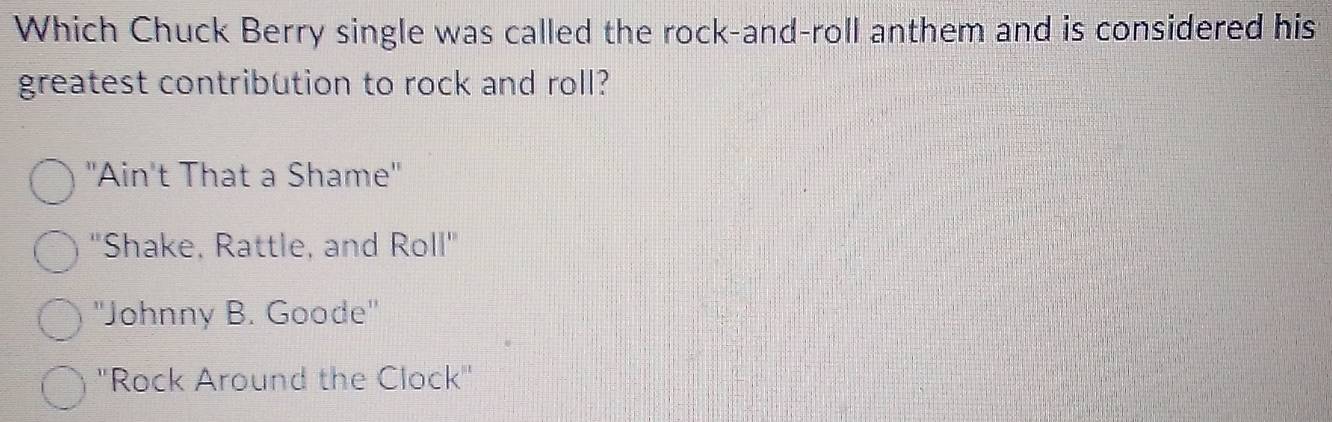 Which Chuck Berry single was called the rock-and-roll anthem and is considered his
greatest contribution to rock and roll?
"Ain't That a Shame"
"Shake, Rattle, and Roll"
''Johnny B. Goode''
''Rock Around the Clock''
