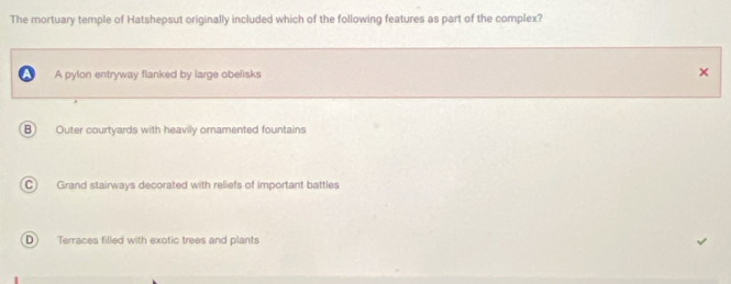 The mortuary temple of Hatshepsut originally included which of the following features as part of the complex?
A pylon entryway flanked by large obelisks ×
B Outer courtyards with heavily ornamented fountains
C) Grand stairways decorated with reliefs of important battles
D Terraces filled with exotic trees and plants