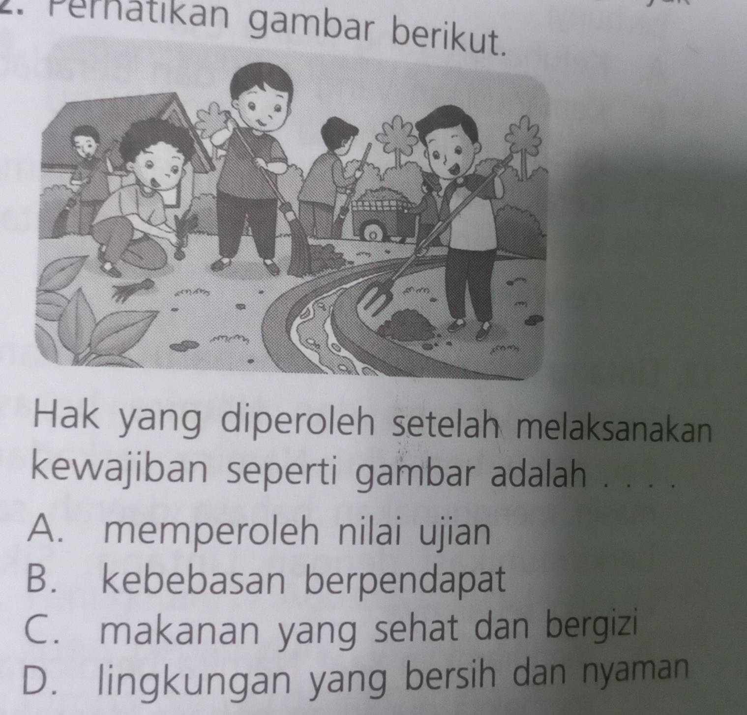 Pernatıkan gambar berikut.
Hak yang diperoleh setelah melaksanakan
kewajiban seperti gambar adalah . . . .
A. memperoleh nilai ujian
B. kebebasan berpendapat
C. makanan yang sehat dan bergizi
D. lingkungan yang bersih dan nyaman