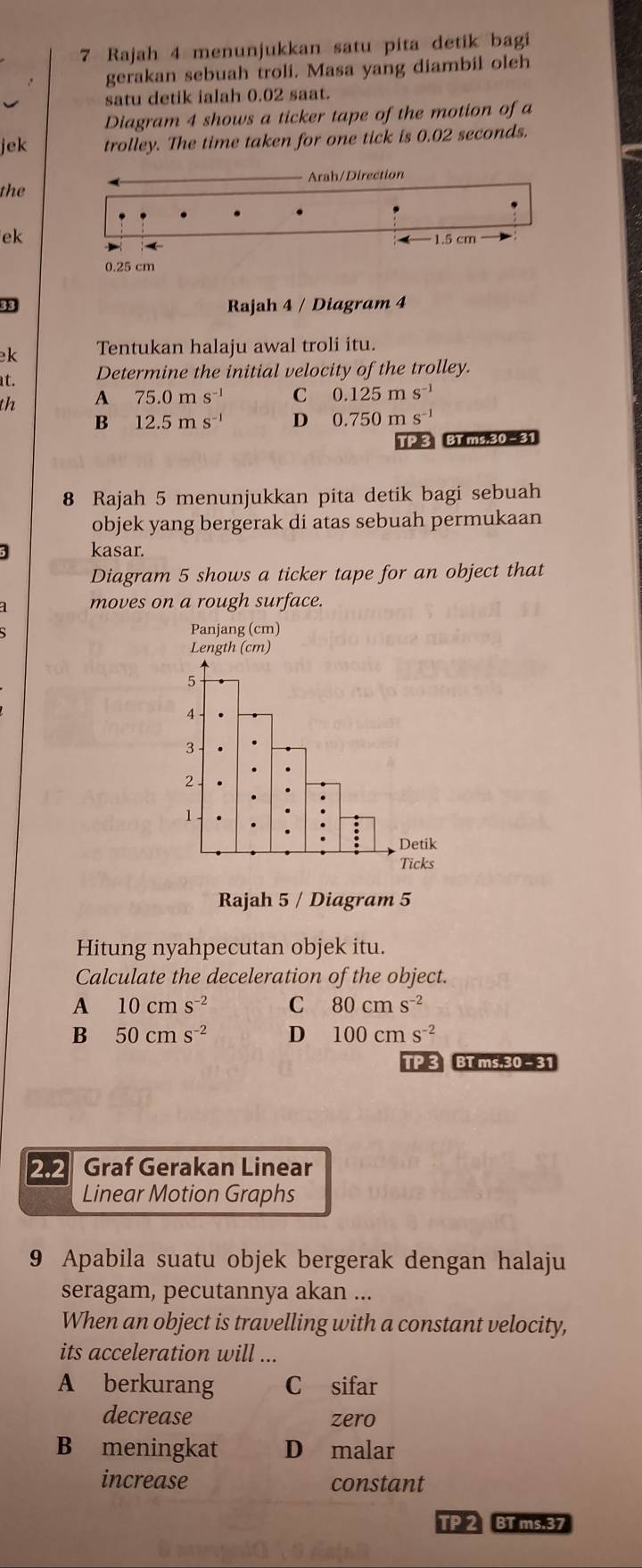 Rajah 4 menunjukkan satu pita detik bagi
gerakan sebuah troli. Masa yang diambil oleh
satu detik ialah 0.02 saat.
Diagram 4 shows a ticker tape of the motion of a
jek trolley. The time taken for one tick is 0.02 seconds.
the Arah/Direction
ek
− 1.5 cm
0.25 cm
33 Rajah 4 / Diagram 4
k Tentukan halaju awal troli itu.
at.
Determine the initial velocity of the trolley.
th A 75.0ms^(-1) C 0.125ms^(-1)
B 12.5ms^(-1) D 0.750ms^(-1)
TP 3 BT ms;30-31
8 Rajah 5 menunjukkan pita detik bagi sebuah
objek yang bergerak di atas sebuah permukaan
3 kasar.
Diagram 5 shows a ticker tape for an object that
moves on a rough surface.
Panjang (cm)
Rajah 5 / Diagram 5
Hitung nyahpecutan objek itu.
Calculate the deceleration of the object.
A 10cms^(-2) C 80cms^(-2)
B 50cms^(-2) D 100cms^(-2)
TP 3 BT ms.30 - 31
2.2 Graf Gerakan Linear
Linear Motion Graphs
9 Apabila suatu objek bergerak dengan halaju
seragam, pecutannya akan ...
When an object is travelling with a constant velocity,
its acceleration will ...
A berkurang C sifar
decrease zero
B meningkat D malar
increase constant
TP 2 BT ms.37