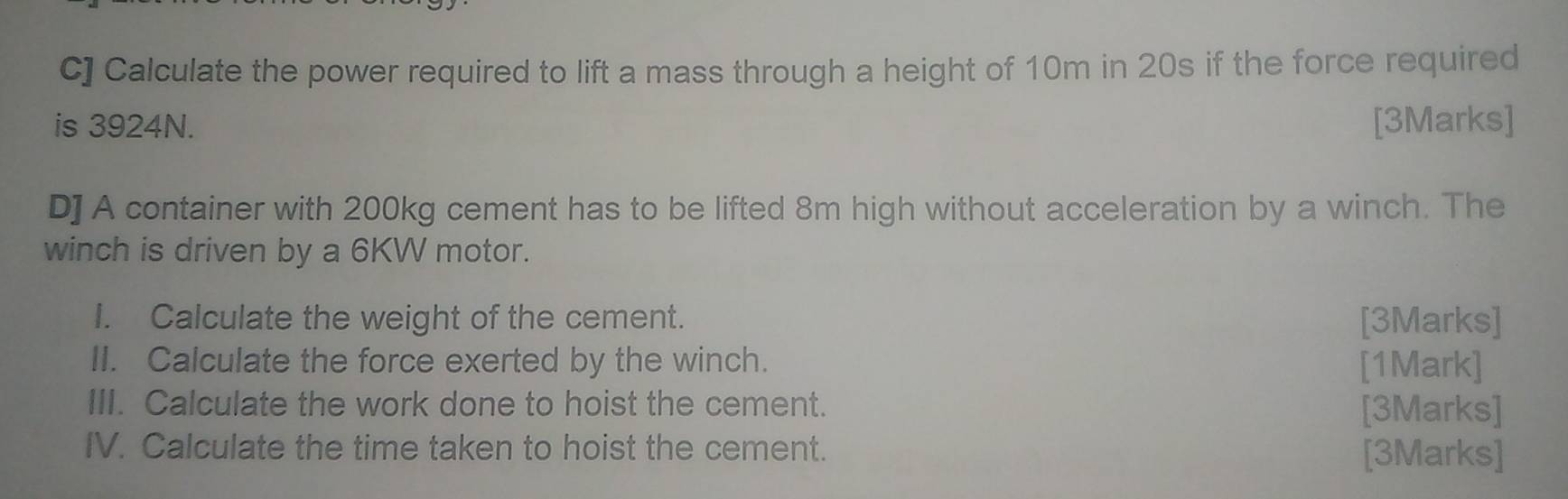 C] Calculate the power required to lift a mass through a height of 10m in 20s if the force required 
is 3924N. [3Marks] 
D] A container with 200kg cement has to be lifted 8m high without acceleration by a winch. The 
winch is driven by a 6KW motor. 
I. Calculate the weight of the cement. [3Marks] 
II. Calculate the force exerted by the winch. [1Mark] 
III. Calculate the work done to hoist the cement. [3Marks] 
IV. Calculate the time taken to hoist the cement. [3Marks]