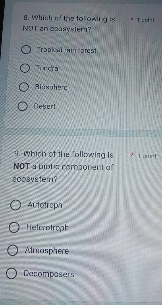 Which of the following is * 1 point
NOT an ecosystem?
Tropical rain forest
Tundra
Biosphere
Desert
9. Which of the following is * 1 point
NOT a biotic component of
ecosystem?
Autotroph
Heterotroph
Atmosphere
Decomposers