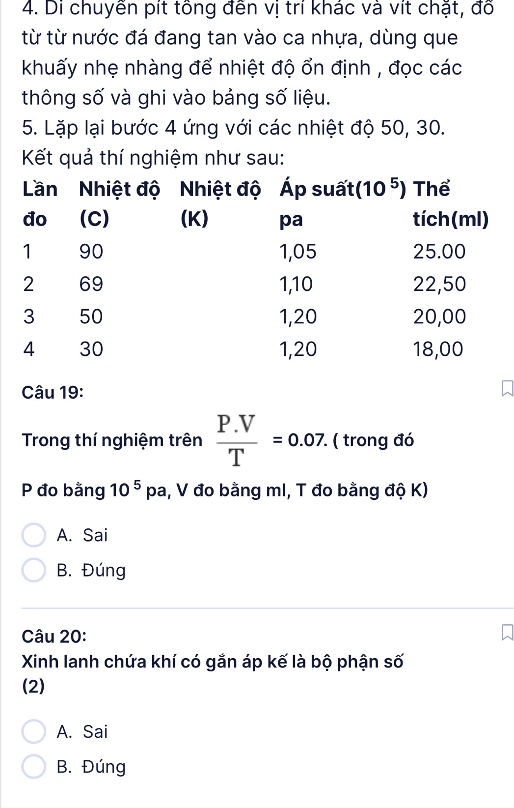 Di chuyển pít tông đến vị trí khác và vít chặt, đổ
từ từ nước đá đang tan vào ca nhựa, dùng que
khuấy nhẹ nhàng để nhiệt độ ổn định , đọc các
thông số và ghi vào bảng số liệu.
5. Lặp lại bước 4 ứng với các nhiệt độ 50, 30.
Kết quả thí nghiệm như sau:
Câu 19:
Trong thí nghiệm trên  (P.V)/T =0.07. ( trong đó
P đo bằng 10^5 p a, V đo bằng mI, T đo bằng độ K)
A. Sai
B. Đúng
Câu 20:
Xinh lanh chứa khí có gắn áp kế là bộ phận số
(2)
A. Sai
B. Đúng