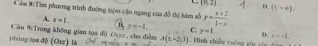 C. (0;2). D. (1;+∈fty ). 
Cầu 8:Tìm phương trình đường tiệm cận ngang của đồ thị hàm số y= (x+2)/1-x .
A. x=1. B. y=-1. C. y=1. D.
x=-1. 
Cầu 9:Trong không gian tọa độ Oxyz , cho điểm A(1;-2;3). Hình chiếu vuông góc của điểm
phẳng tọa độ (Oxz) là