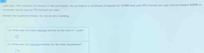 cast year; Tom invested his money in two purchases. He purchased a certificate of deposit for $2000 that paid 4% interest per year and purthased $6000 in 
corperate donds zaying 196 interest zer year
koower the questions beow. Do not do any rounding. 
What was the total interest eamed at the end of I year? 
(It) What was the gement interest for his total investment?