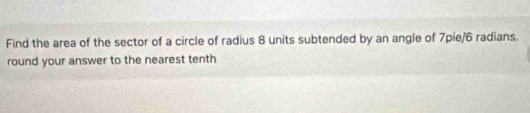 Find the area of the sector of a circle of radius 8 units subtended by an angle of 7pie/6 radians. 
round your answer to the nearest tenth