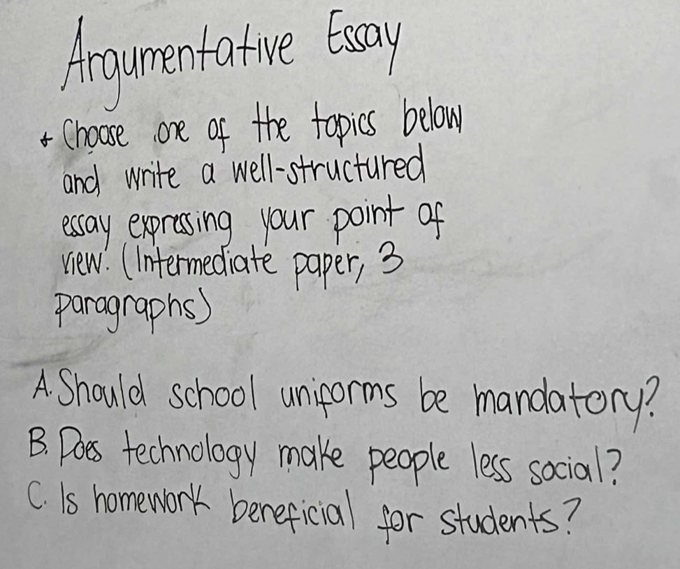 Angumentotue twoy
*Choose one of the topics below
and write a well-structured
essay expressing your point of
view. (Intermediate paper, 3
paragraphs)
A Should school uniforms be mandatory?
B. Does technology make people less social?
C. Is homework bereficial for students?