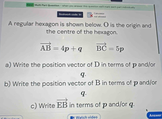 News Multi Part Question - when you answer this question we'll mark each part individually 
Bookwork code: 1H not allowed Calculator 
A regular hexagon is shown below. O is the origin and 
the centre of the hexagon.
vector AB=4p+q vector BC=5p
a) Write the position vector of D in terms of p and/or
q. 
b) Write the position vector of B in terms of p and/or
q. 
c) Write vector EB in terms of p and/or q. 
Watch video Answer