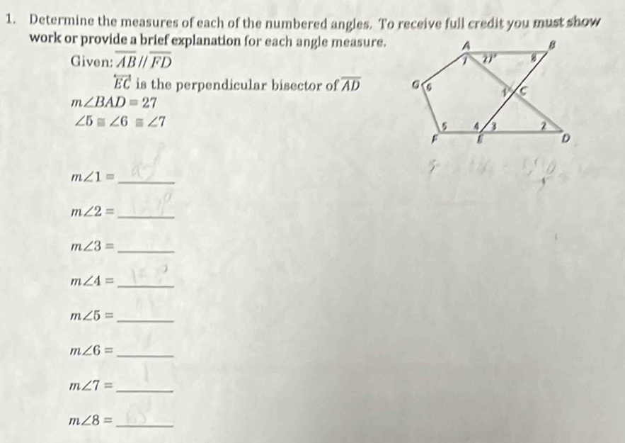 Determine the measures of each of the numbered angles. To receive full credit you must show
work or provide a brief explanation for each angle measure.
Given: overline ABparallel overline FD
overleftrightarrow EC is the perpendicular bisector of overline AD
m∠ BAD=27
∠ 5≌ ∠ 6≌ ∠ 7
_ m∠ 1=
_ m∠ 2=
_ m∠ 3=
_ m∠ 4=
_ m∠ 5=
_ m∠ 6=
m∠ 7= _
m∠ 8= _