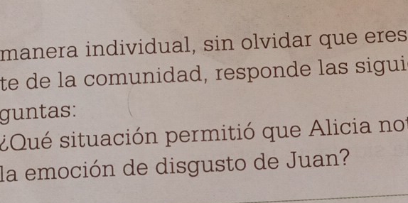 manera individual, sin olvidar que eres 
te de la comunidad, responde las sigui 
guntas: 
¿Qué situación permitió que Alicia no 
la emoción de disgusto de Juan?