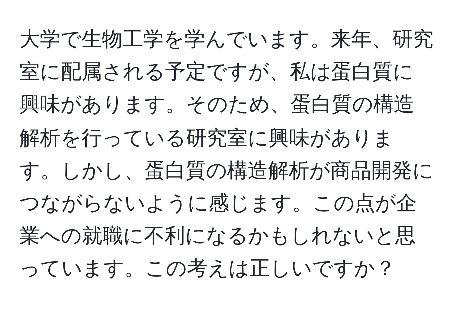 大学で生物工学を学んでいます。来年、研究室に配属される予定ですが、私は蛋白質に興味があります。そのため、蛋白質の構造解析を行っている研究室に興味があります。しかし、蛋白質の構造解析が商品開発につながらないように感じます。この点が企業への就職に不利になるかもしれないと思っています。この考えは正しいですか？